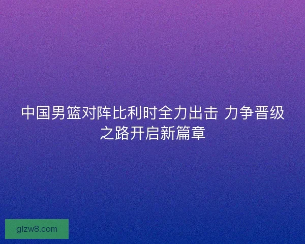 中国男篮对阵比利时全力出击 力争晋级之路开启新篇章