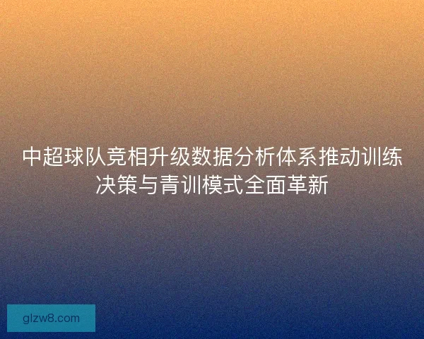 中超球队竞相升级数据分析体系推动训练决策与青训模式全面革新