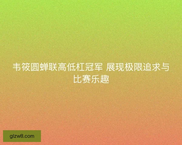 韦筱圆蝉联高低杠冠军 展现极限追求与比赛乐趣