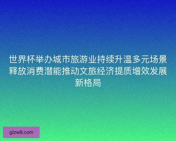 世界杯举办城市旅游业持续升温多元场景释放消费潜能推动文旅经济提质增效发展新格局