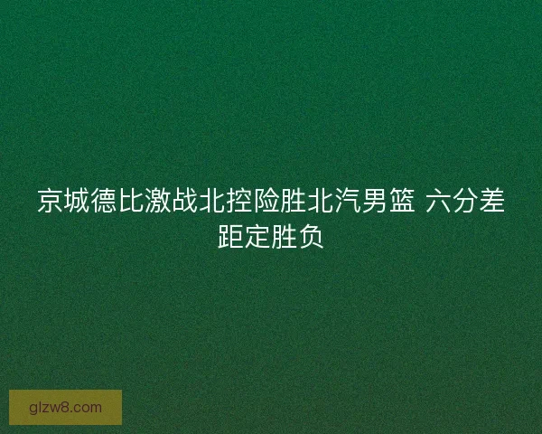 京城德比激战北控险胜北汽男篮 六分差距定胜负