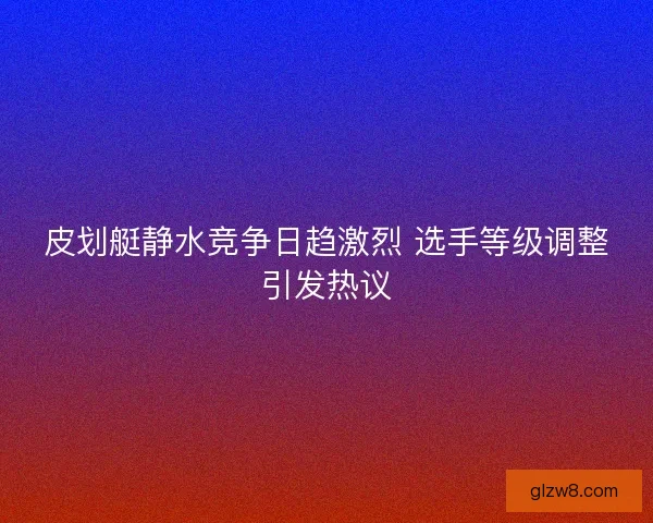 皮划艇静水竞争日趋激烈 选手等级调整引发热议
