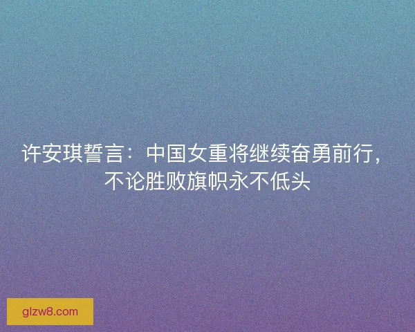 许安琪誓言：中国女重将继续奋勇前行，不论胜败旗帜永不低头
