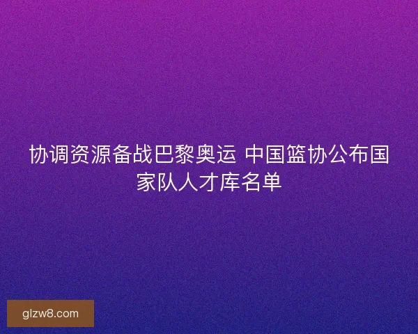 协调资源备战巴黎奥运 中国篮协公布国家队人才库名单