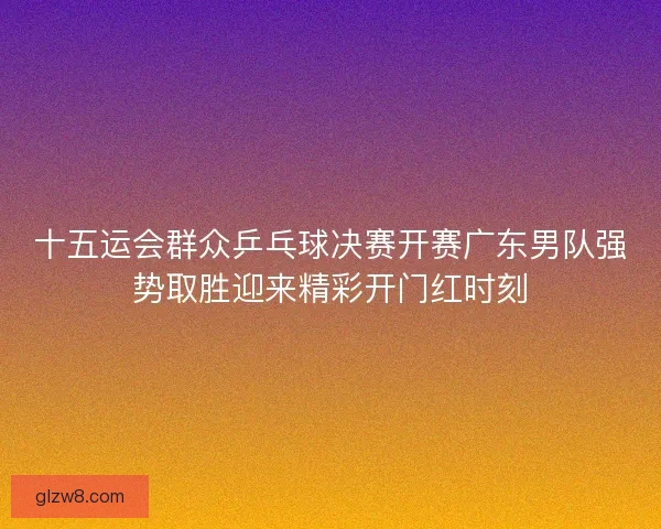 十五运会群众乒乓球决赛开赛广东男队强势取胜迎来精彩开门红时刻