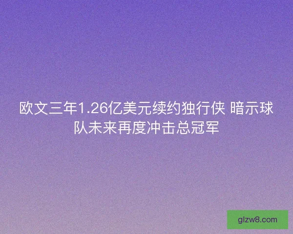 欧文三年1.26亿美元续约独行侠 暗示球队未来再度冲击总冠军