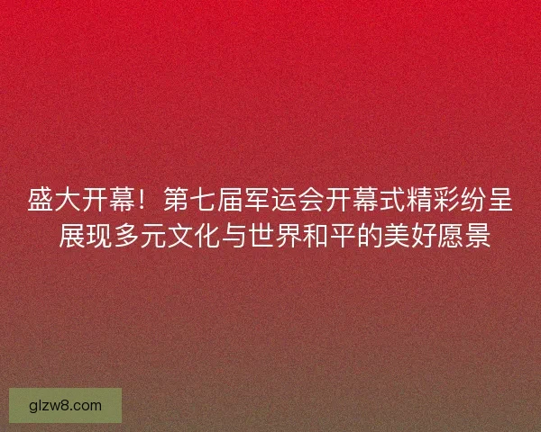 盛大开幕！第七届军运会开幕式精彩纷呈 展现多元文化与世界和平的美好愿景